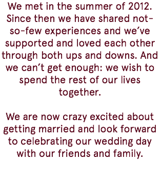 We met in the summer of 2012. Since then we have shared not-so-few experiences and we’ve supported and loved each other through both ups and downs. And we can’t get enough: we wish to spend the rest of our lives together. We are now crazy excited about getting married and look forward to celebrating our wedding day with our friends and family. 