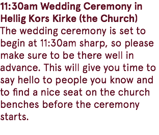 11:30am Wedding Ceremony in Hellig Kors Kirke (the Church) The wedding ceremony is set to begin at 11:30am sharp, so please make sure to be there well in advance. This will give you time to say hello to people you know and to find a nice seat on the church benches before the ceremony starts. 