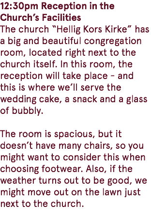 12:30pm Reception in the Church’s Facilities The church “Hellig Kors Kirke” has a big and beautiful congregation room, located right next to the church itself. In this room, the reception will take place - and this is where we’ll serve the wedding cake, a snack and a glass of bubbly. The room is spacious, but it doesn’t have many chairs, so you might want to consider this when choosing footwear. Also, if the weather turns out to be good, we might move out on the lawn just next to the church. 