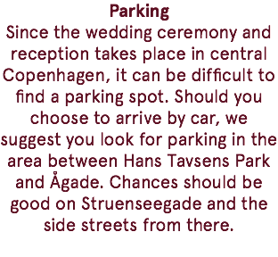 Parking Since the wedding ceremony and reception takes place in central Copenhagen, it can be difficult to find a parking spot. Should you choose to arrive by car, we suggest you look for parking in the area between Hans Tavsens Park and Ågade. Chances should be good on Struenseegade and the side streets from there. 