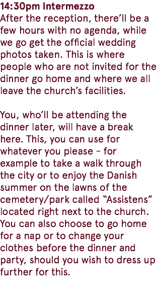 14:30pm Intermezzo After the reception, there’ll be a few hours with no agenda, while we go get the official wedding photos taken. This is where people who are not invited for the dinner go home and where we all leave the church’s facilities. You, who’ll be attending the dinner later, will have a break here. This, you can use for whatever you please - for example to take a walk through the city or to enjoy the Danish summer on the lawns of the cemetery/park called “Assistens” located right next to the church. You can also choose to go home for a nap or to change your clothes before the dinner and party, should you wish to dress up further for this. 