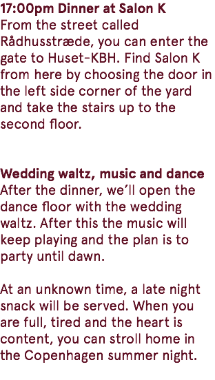 17:00pm Dinner at Salon K From the street called Rådhusstræde, you can enter the gate to Huset-KBH. Find Salon K from here by choosing the door in the left side corner of the yard and take the stairs up to the second floor. Wedding waltz, music and dance After the dinner, we’ll open the dance floor with the wedding waltz. After this the music will keep playing and the plan is to party until dawn. At an unknown time, a late night snack will be served. When you are full, tired and the heart is content, you can stroll home in the Copenhagen summer night. 
