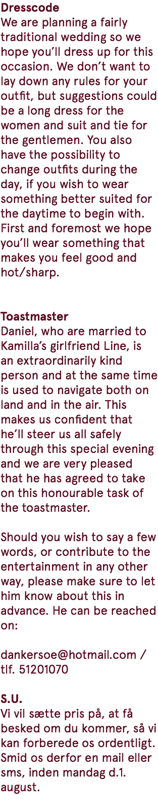 Dresscode We are planning a fairly traditional wedding so we hope you’ll dress up for this occasion. We don’t want to lay down any rules for your outfit, but suggestions could be a long dress for the women and suit and tie for the gentlemen. You also have the possibility to change outfits during the day, if you wish to wear something better suited for the daytime to begin with. First and foremost we hope you’ll wear something that makes you feel good and hot/sharp. Toastmaster Daniel, who are married to Kamilla’s girlfriend Line, is an extraordinarily kind person and at the same time is used to navigate both on land and in the air. This makes us confident that he’ll steer us all safely through this special evening and we are very pleased that he has agreed to take on this honourable task of the toastmaster. Should you wish to say a few words, or contribute to the entertainment in any other way, please make sure to let him know about this in advance. He can be reached on: dankersoe@hotmail.com / tlf. 51201070 S.U. Vi vil sætte pris på, at få besked om du kommer, så vi kan forberede os ordentligt. Smid os derfor en mail eller sms, inden mandag d.1. august. 
