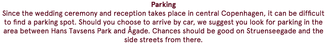 Parking Since the wedding ceremony and reception takes place in central Copenhagen, it can be difficult to find a parking spot. Should you choose to arrive by car, we suggest you look for parking in the area between Hans Tavsens Park and Ågade. Chances should be good on Struenseegade and the side streets from there.