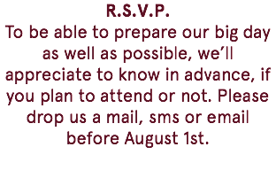 R.S.V.P. To be able to prepare our big day as well as possible, we’ll appreciate to know in advance, if you plan to attend or not. Please drop us a mail, sms or email before August 1st. 