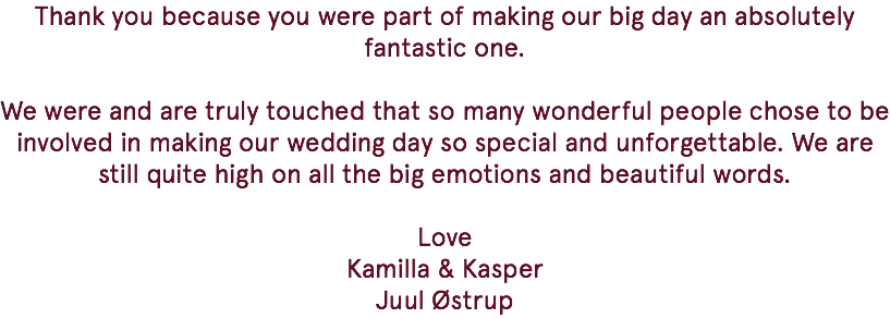 Thank you because you were part of making our big day an absolutely fantastic one. We were and are truly touched that so many wonderful people chose to be involved in making our wedding day so special and unforgettable. We are still quite high on all the big emotions and beautiful words. Love Kamilla & Kasper Juul Østrup