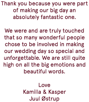 Thank you because you were part of making our big day an absolutely fantastic one. We were and are truly touched that so many wonderful people chose to be involved in making our wedding day so special and unforgettable. We are still quite high on all the big emotions and beautiful words. Love Kamilla & Kasper Juul Østrup