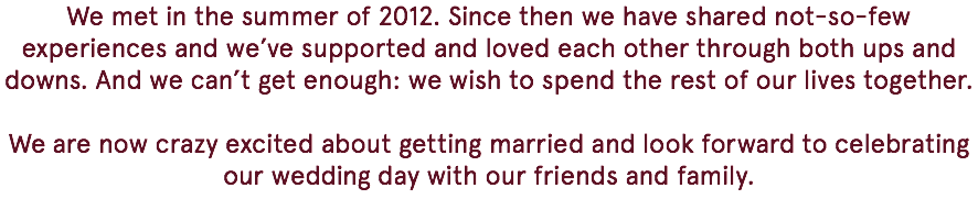 We met in the summer of 2012. Since then we have shared not-so-few experiences and we’ve supported and loved each other through both ups and downs. And we can’t get enough: we wish to spend the rest of our lives together. We are now crazy excited about getting married and look forward to celebrating our wedding day with our friends and family. 