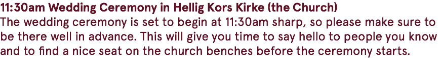 11:30am Wedding Ceremony in Hellig Kors Kirke (the Church) The wedding ceremony is set to begin at 11:30am sharp, so please make sure to be there well in advance. This will give you time to say hello to people you know and to find a nice seat on the church benches before the ceremony starts. 