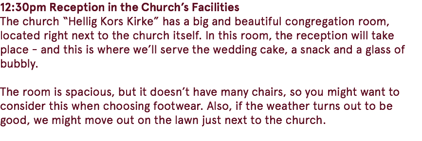 12:30pm Reception in the Church’s Facilities The church “Hellig Kors Kirke” has a big and beautiful congregation room, located right next to the church itself. In this room, the reception will take place - and this is where we’ll serve the wedding cake, a snack and a glass of bubbly. The room is spacious, but it doesn’t have many chairs, so you might want to consider this when choosing footwear. Also, if the weather turns out to be good, we might move out on the lawn just next to the church. 