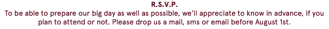 R.S.V.P. To be able to prepare our big day as well as possible, we’ll appreciate to know in advance, if you plan to attend or not. Please drop us a mail, sms or email before August 1st. 