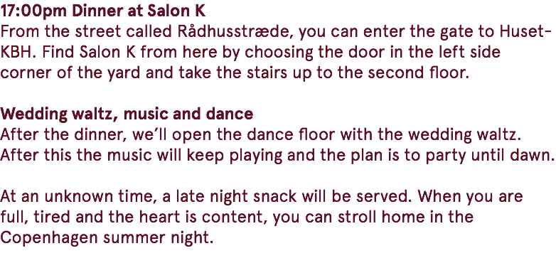 17:00pm Dinner at Salon K From the street called Rådhusstræde, you can enter the gate to Huset-KBH. Find Salon K from here by choosing the door in the left side corner of the yard and take the stairs up to the second floor. Wedding waltz, music and dance After the dinner, we’ll open the dance floor with the wedding waltz. After this the music will keep playing and the plan is to party until dawn. At an unknown time, a late night snack will be served. When you are full, tired and the heart is content, you can stroll home in the Copenhagen summer night. 