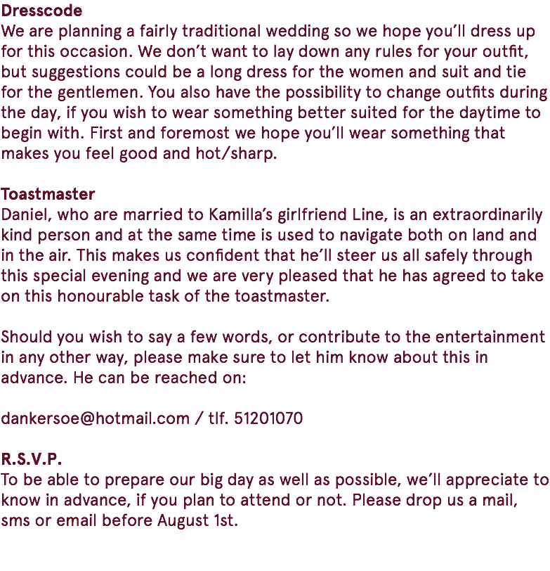 Dresscode We are planning a fairly traditional wedding so we hope you’ll dress up for this occasion. We don’t want to lay down any rules for your outfit, but suggestions could be a long dress for the women and suit and tie for the gentlemen. You also have the possibility to change outfits during the day, if you wish to wear something better suited for the daytime to begin with. First and foremost we hope you’ll wear something that makes you feel good and hot/sharp. Toastmaster Daniel, who are married to Kamilla’s girlfriend Line, is an extraordinarily kind person and at the same time is used to navigate both on land and in the air. This makes us confident that he’ll steer us all safely through this special evening and we are very pleased that he has agreed to take on this honourable task of the toastmaster. Should you wish to say a few words, or contribute to the entertainment in any other way, please make sure to let him know about this in advance. He can be reached on: dankersoe@hotmail.com / tlf. 51201070 R.S.V.P. To be able to prepare our big day as well as possible, we’ll appreciate to know in advance, if you plan to attend or not. Please drop us a mail, sms or email before August 1st. 
