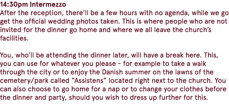 14:30pm Intermezzo After the reception, there’ll be a few hours with no agenda, while we go get the official wedding photos taken. This is where people who are not invited for the dinner go home and where we all leave the church’s facilities. You, who’ll be attending the dinner later, will have a break here. This, you can use for whatever you please - for example to take a walk through the city or to enjoy the Danish summer on the lawns of the cemetery/park called “Assistens” located right next to the church. You can also choose to go home for a nap or to change your clothes before the dinner and party, should you wish to dress up further for this. 